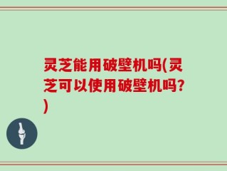 灵芝能用破壁机吗(灵芝可以使用破壁机吗？)