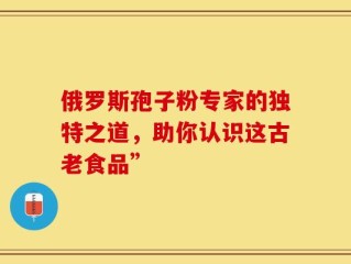 俄罗斯孢子粉专家的独特之道，助你认识这古老食品”