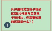 片仔癀和灵芝孢子粉的区别(片仔癀与灵芝孢子粉对比，你需要知道的区别是什么？)