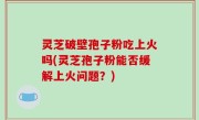 灵芝破壁孢子粉吃上火吗(灵芝孢子粉能否缓解上火问题？)