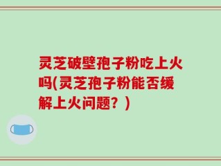 灵芝破壁孢子粉吃上火吗(灵芝孢子粉能否缓解上火问题？)