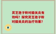 灵芝孢子粉对膝关炎有效吗？探究灵芝孢子粉对膝关炎的治疗效果？