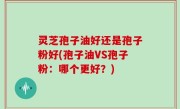 灵芝孢子油好还是孢子粉好(孢子油VS孢子粉：哪个更好？)