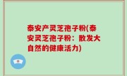 泰安产灵芝孢子粉(泰安灵芝孢子粉：散发大自然的健康活力)