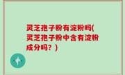 灵芝孢子粉有淀粉吗(灵芝孢子粉中含有淀粉成分吗？)