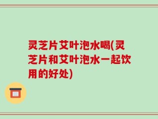 灵芝片艾叶泡水喝(灵芝片和艾叶泡水一起饮用的好处)