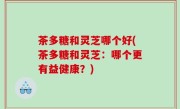 茶多糖和灵芝哪个好(茶多糖和灵芝：哪个更有益健康？)