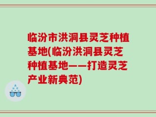 临汾市洪洞县灵芝种植基地(临汾洪洞县灵芝种植基地——打造灵芝产业新典范)