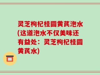 灵芝枸杞桂圆黄芪泡水(这道泡水不仅美味还有益处：灵芝枸杞桂圆黄芪水)