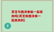 灵芝与西洋参能一起蒸肉吗(灵芝和西洋参一起蒸肉的)