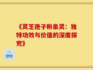 《灵芝孢子粉泉灵：独特功效与价值的深度探究》