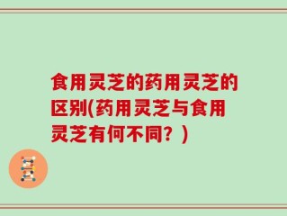 食用灵芝的药用灵芝的区别(药用灵芝与食用灵芝有何不同？)