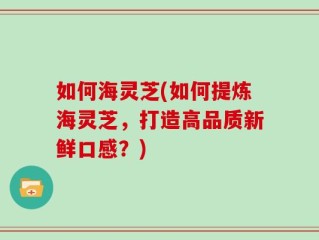 如何海灵芝(如何提炼海灵芝，打造高品质新鲜口感？)