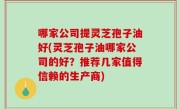 哪家公司提灵芝孢子油好(灵芝孢子油哪家公司的好？推荐几家值得信赖的生产商)