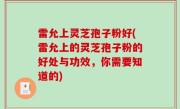 雷允上灵芝孢子粉好(雷允上的灵芝孢子粉的好处与功效，你需要知道的)