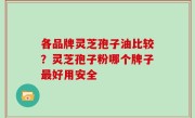 各品牌灵芝孢子油比较？灵芝孢子粉哪个牌子最好用安全
