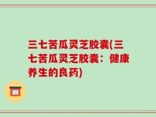 三七苦瓜灵芝胶囊(三七苦瓜灵芝胶囊：健康养生的良药)