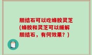 胆结石可以吃蜂胶灵芝(蜂胶和灵芝可以缓解胆结石，有何效果？)