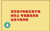 灵芝孢子粉能否用于擦拭伤口 专家解读其安全性与有效性