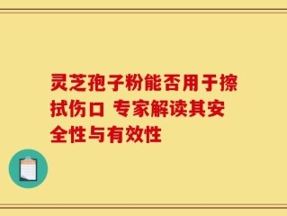 灵芝孢子粉能否用于擦拭伤口 专家解读其安全性与有效性