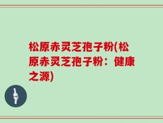 松原赤灵芝孢子粉(松原赤灵芝孢子粉：健康之源)