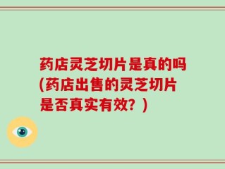 药店灵芝切片是真的吗(药店出售的灵芝切片是否真实有效？)