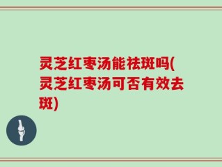 灵芝红枣汤能祛斑吗(灵芝红枣汤可否有效去斑)