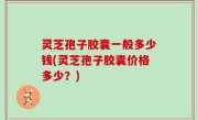 灵芝孢子胶囊一般多少钱(灵芝孢子胶囊价格多少？)