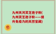 九州天河灵芝孢子粉(九州灵芝孢子粉——提升免疫力的天然宝藏)