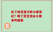吃了林芝孢子粉小便发红？喝了灵芝泡水小便多咋回事