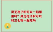 灵芝孢子粉可以一起服用吗？灵芝孢子粉可以和三七粉一起吃吗
