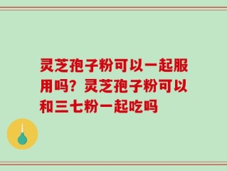灵芝孢子粉可以一起服用吗？灵芝孢子粉可以和三七粉一起吃吗