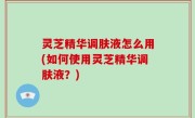 灵芝精华调肤液怎么用(如何使用灵芝精华调肤液？)