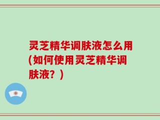 灵芝精华调肤液怎么用(如何使用灵芝精华调肤液？)
