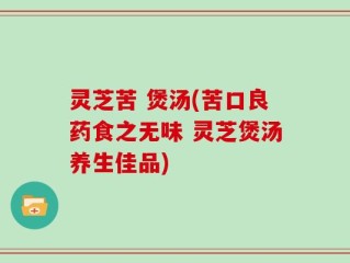 灵芝苦 煲汤(苦口良药食之无味 灵芝煲汤养生佳品)