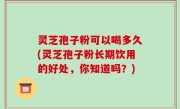 灵芝孢子粉可以喝多久(灵芝孢子粉长期饮用的好处，你知道吗？)