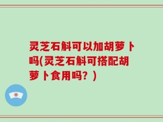 灵芝石斛可以加胡萝卜吗(灵芝石斛可搭配胡萝卜食用吗？)