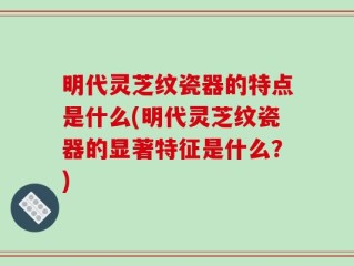 明代灵芝纹瓷器的特点是什么(明代灵芝纹瓷器的显著特征是什么？)