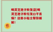 喝灵芝孢子粉发涩(喝灵芝孢子粉引发口干舌燥？这些小贴士帮你缓解！