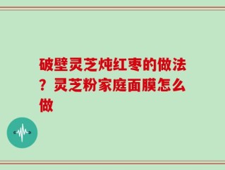 破壁灵芝炖红枣的做法？灵芝粉家庭面膜怎么做