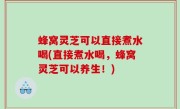 蜂窝灵芝可以直接煮水喝(直接煮水喝，蜂窝灵芝可以养生！)