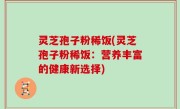 灵芝孢子粉稀饭(灵芝孢子粉稀饭：营养丰富的健康新选择)