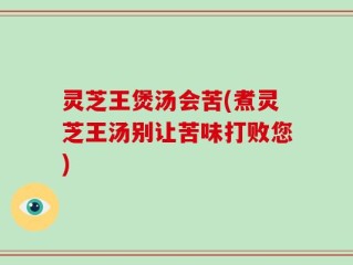 灵芝王煲汤会苦(煮灵芝王汤别让苦味打败您)
