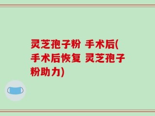灵芝孢子粉 手术后(手术后恢复 灵芝孢子粉助力)
