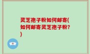 灵芝孢子粉如何邮寄(如何邮寄灵芝孢子粉？)