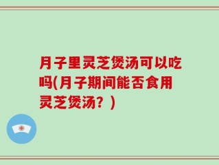 月子里灵芝煲汤可以吃吗(月子期间能否食用灵芝煲汤？)