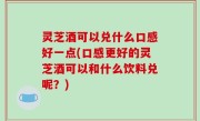 灵芝酒可以兑什么口感好一点(口感更好的灵芝酒可以和什么饮料兑呢？)