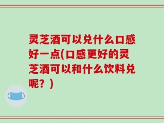 灵芝酒可以兑什么口感好一点(口感更好的灵芝酒可以和什么饮料兑呢？)