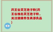 药王谷灵芝孢子粉(药王谷推出灵芝孢子粉，关注健康养生再添良品)