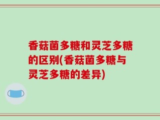 香菇菌多糖和灵芝多糖的区别(香菇菌多糖与灵芝多糖的差异)